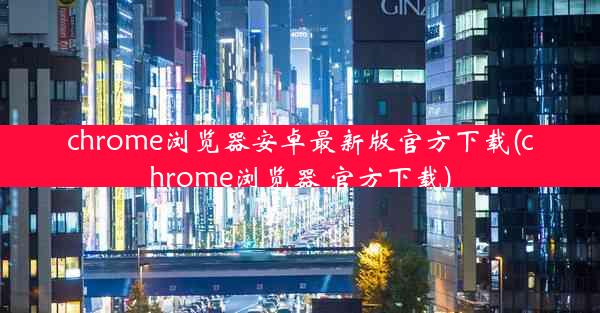 chrome浏览器安卓最新版官方下载(chrome浏览器 官方下载)