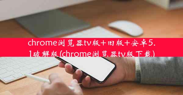 chrome浏览器tv版+旧版+安卓5.1破解版(chrome浏览器tv版下载)