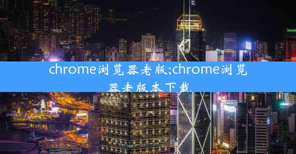 chrome浏览器老版;chrome浏览器老版本下载