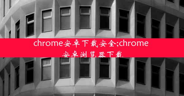 chrome安卓下载安全;chrome 安卓浏览器下载