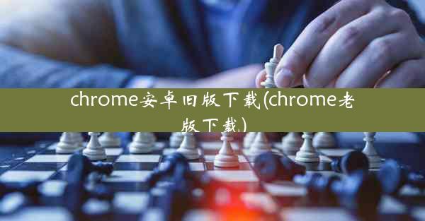 chrome安卓旧版下载(chrome老版下载)