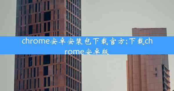 chrome安卓安装包下载官方;下载chrome安卓版