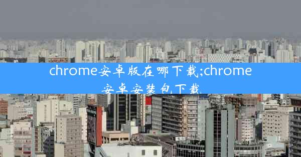 chrome安卓版在哪下载;chrome安卓安装包下载