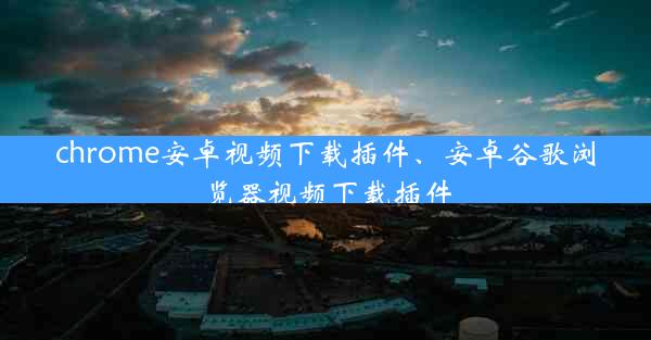 chrome安卓视频下载插件、安卓谷歌浏览器视频下载插件