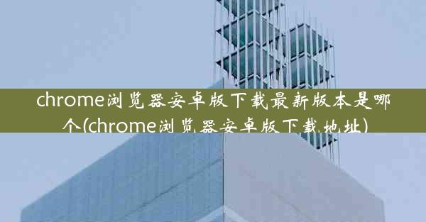 chrome浏览器安卓版下载最新版本是哪个(chrome浏览器安卓版下载地址)