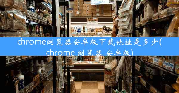 chrome浏览器安卓版下载地址是多少(chrome 浏览器 安卓版)