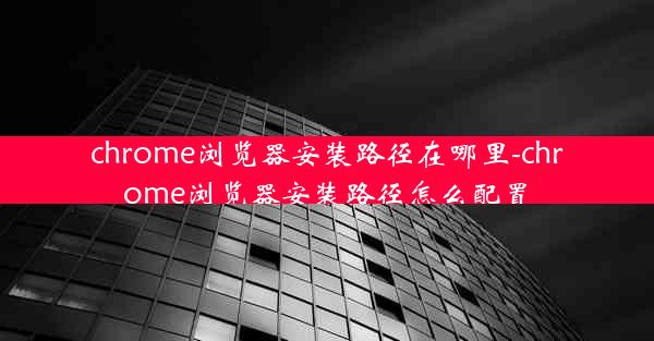 chrome浏览器安装路径在哪里-chrome浏览器安装路径怎么配置