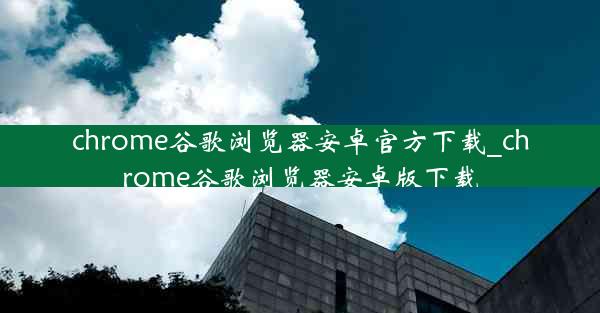 chrome谷歌浏览器安卓官方下载_chrome谷歌浏览器安卓版下载