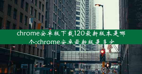 chrome安卓版下载120最新版本是哪个;chrome安卓最新版是多少