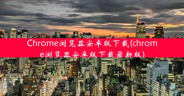 Chrome浏览器安卓版下载(chrome浏览器安卓版下载最新版)