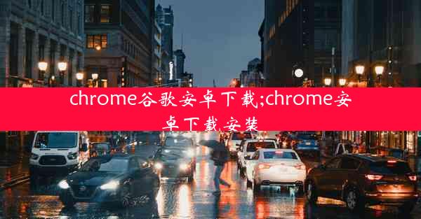 chrome谷歌安卓下载;chrome安卓下载安装