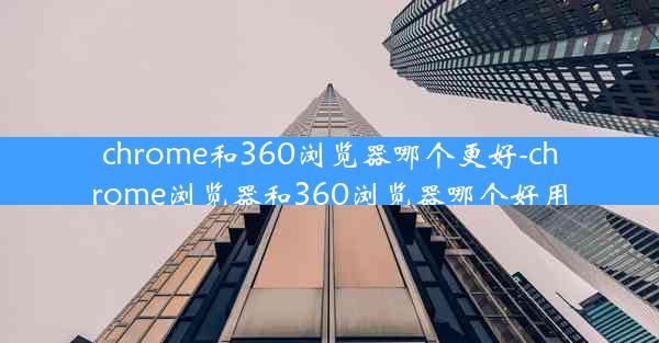 chrome和360浏览器哪个更好-chrome浏览器和360浏览器哪个好用