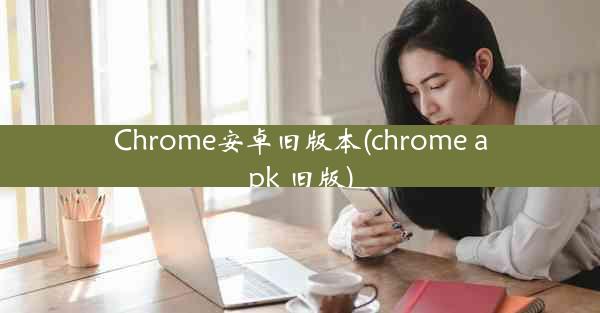 Chrome安卓旧版本(chrome apk 旧版)