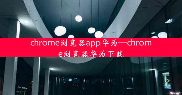 chrome浏览器app华为—chrome浏览器华为下载