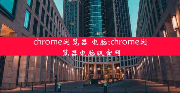 chrome浏览器 电脑;chrome浏览器电脑版官网