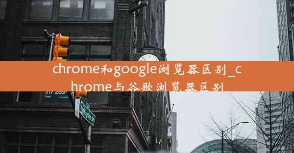 chrome和google浏览器区别_chrome与谷歌浏览器区别