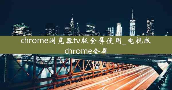 chrome浏览器tv版全屏使用_电视版chrome全屏