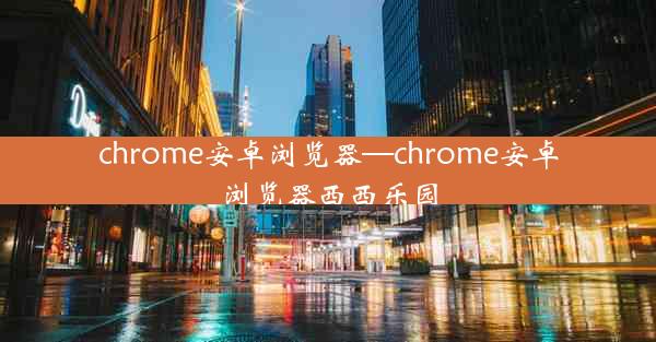 chrome安卓浏览器—chrome安卓浏览器西西乐园