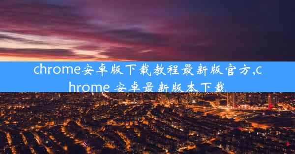 chrome安卓版下载教程最新版官方,chrome 安卓最新版本下载