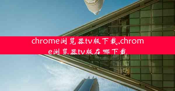 chrome浏览器tv版下载,chrome浏览器tv版在哪下载