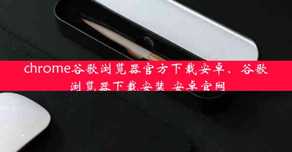 chrome谷歌浏览器官方下载安卓、谷歌浏览器下载安装 安卓官网