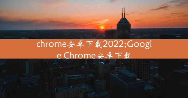 chrome安卓下载2022;Google Chrome安卓下载